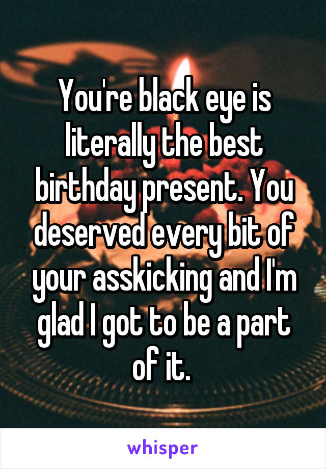 You're black eye is literally the best birthday present. You deserved every bit of your asskicking and I'm glad I got to be a part of it. 