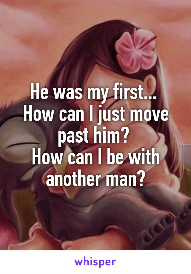 He was my first... 
How can I just move past him? 
How can I be with another man?