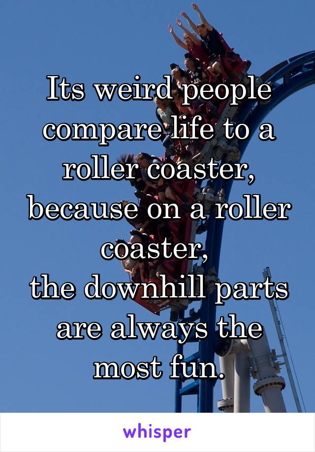 Its weird people compare life to a roller coaster, because on a roller coaster, 
the downhill parts are always the most fun.