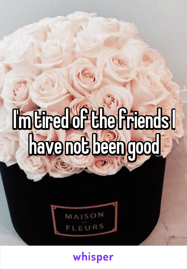 I'm tired of the friends I have not been good