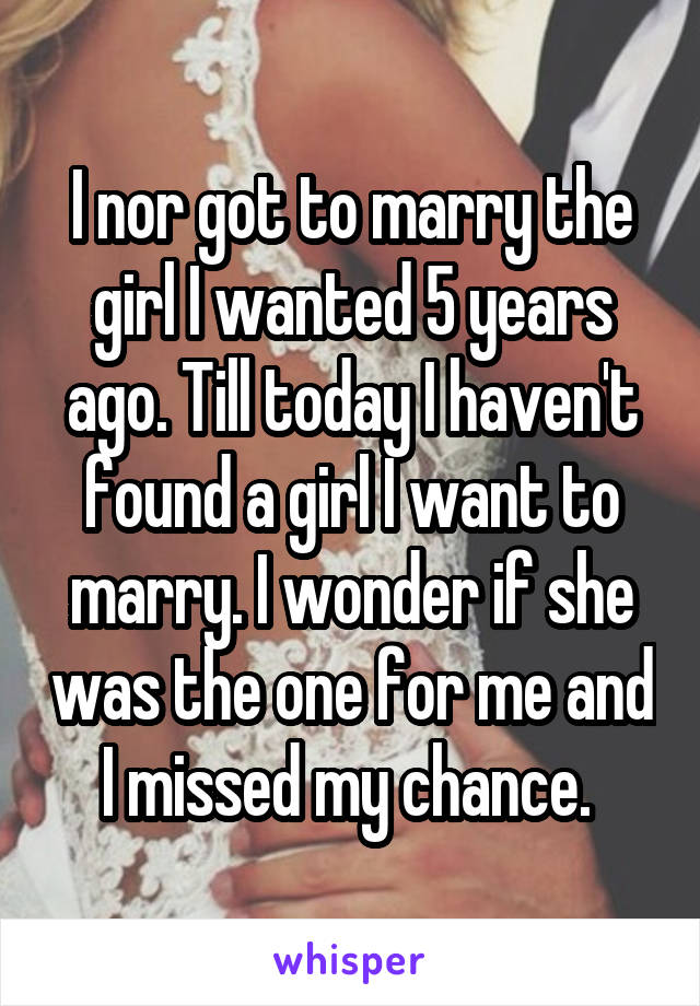 I nor got to marry the girl I wanted 5 years ago. Till today I haven't found a girl I want to marry. I wonder if she was the one for me and I missed my chance. 