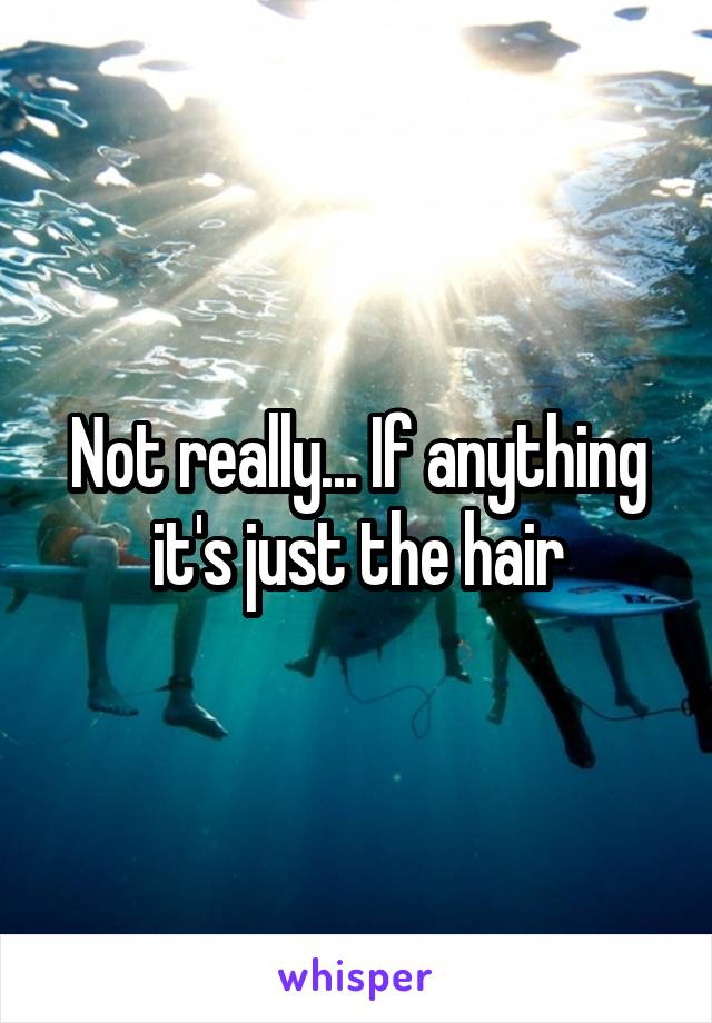 Not really... If anything it's just the hair