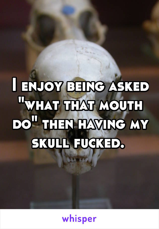 I enjoy being asked "what that mouth do" then having my skull fucked. 