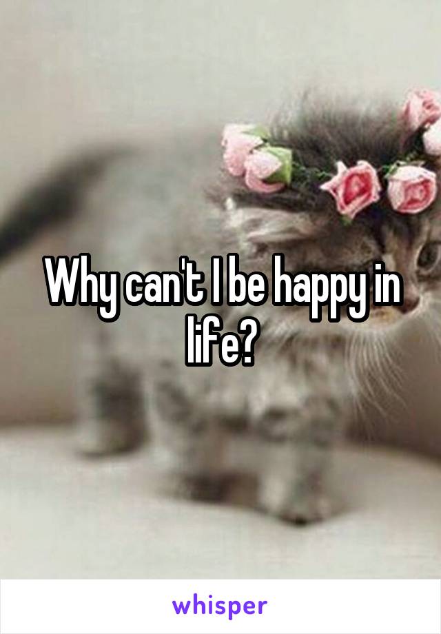 Why can't I be happy in life?