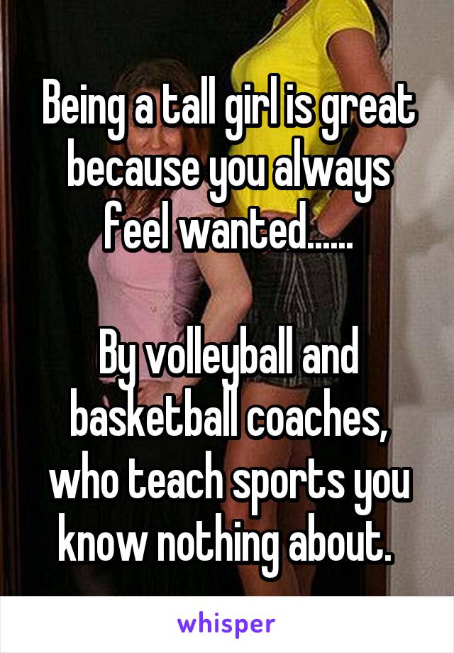 Being a tall girl is great because you always feel wanted......

By volleyball and basketball coaches, who teach sports you know nothing about. 