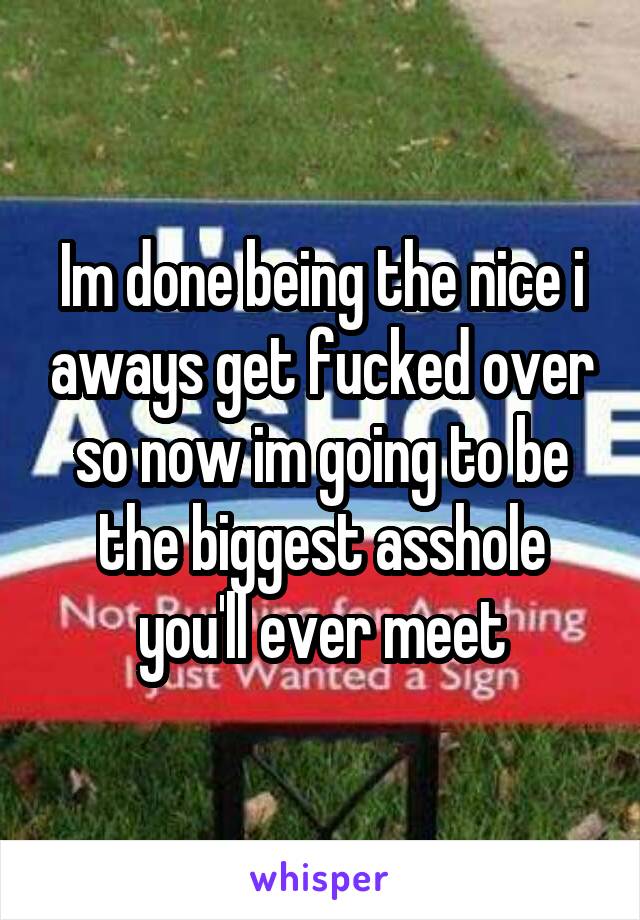 Im done being the nice i aways get fucked over so now im going to be the biggest asshole you'll ever meet