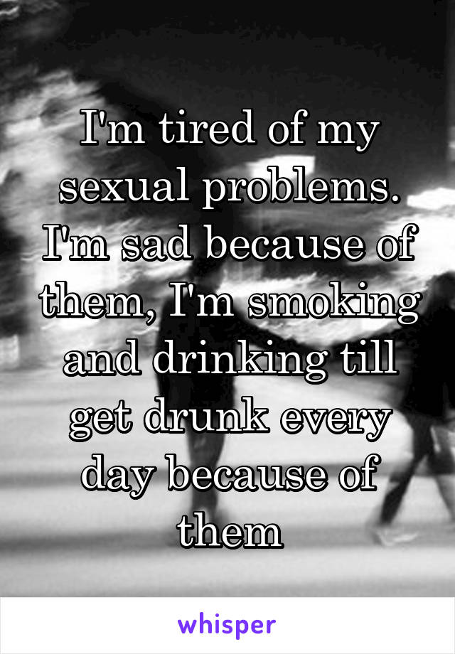 I'm tired of my sexual problems. I'm sad because of them, I'm smoking and drinking till get drunk every day because of them