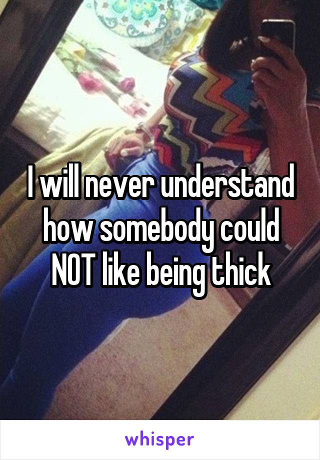 I will never understand how somebody could NOT like being thick