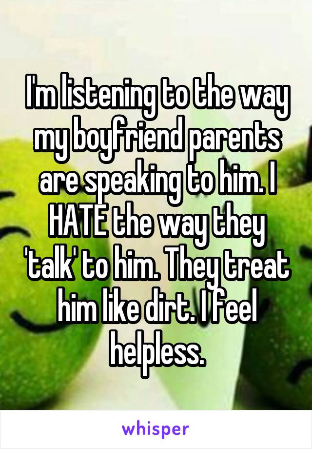 I'm listening to the way my boyfriend parents are speaking to him. I HATE the way they 'talk' to him. They treat him like dirt. I feel helpless.