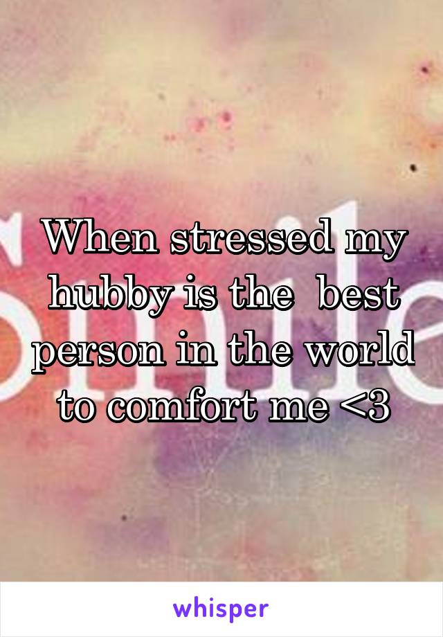 When stressed my hubby is the  best person in the world to comfort me <3