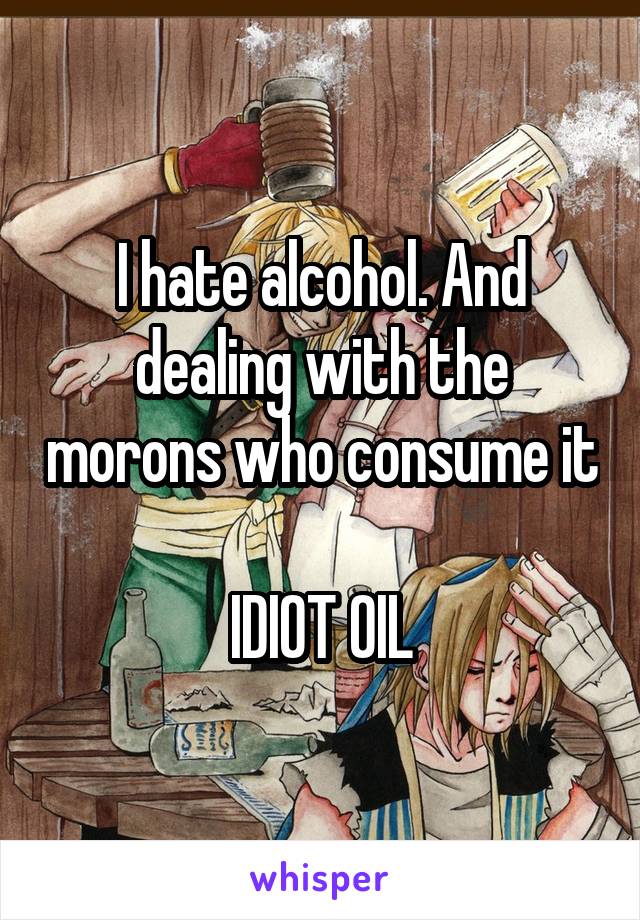 I hate alcohol. And dealing with the morons who consume it 
IDIOT OIL