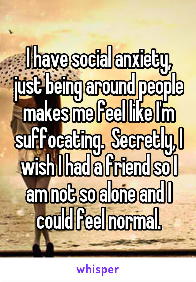 I have social anxiety, just being around people makes me feel like I'm suffocating.  Secretly, I wish I had a friend so I am not so alone and I could feel normal.