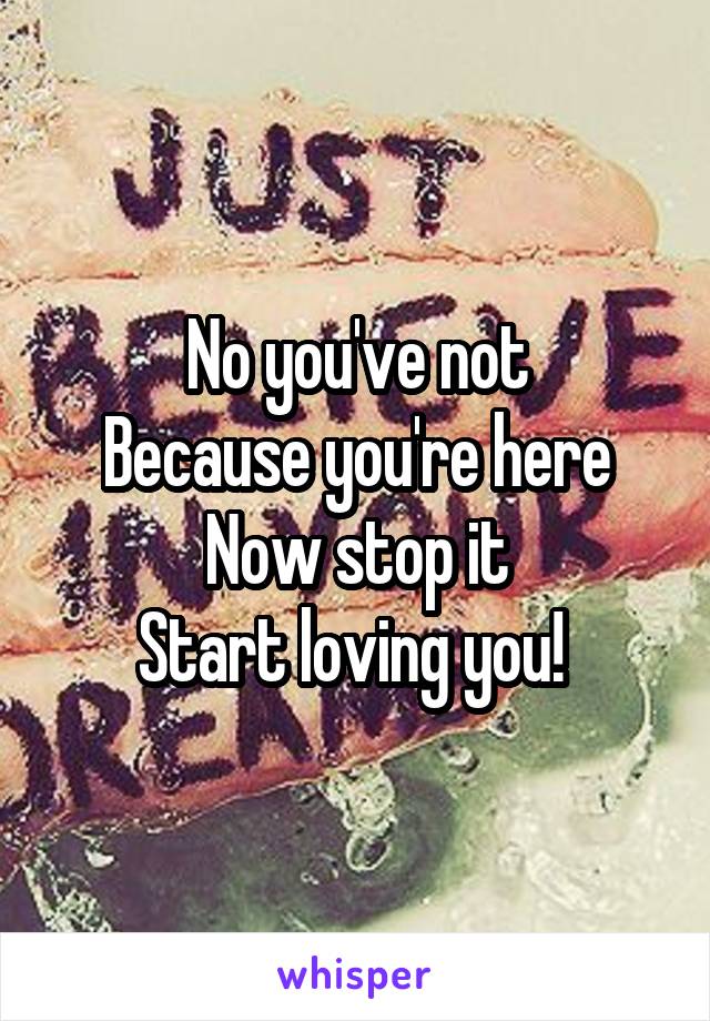 No you've not
Because you're here
Now stop it
Start loving you! 