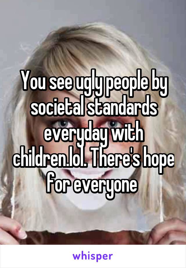 You see ugly people by societal standards everyday with children.lol. There's hope for everyone 