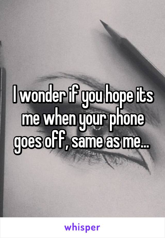 I wonder if you hope its me when your phone goes off, same as me... 