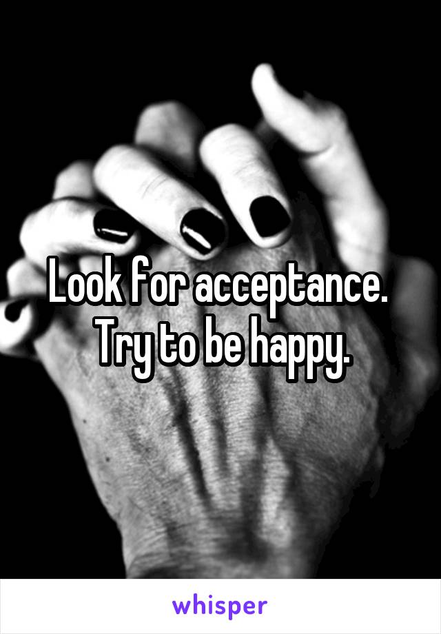 Look for acceptance.  Try to be happy.