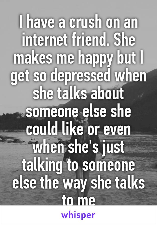 I have a crush on an internet friend. She makes me happy but I get so depressed when she talks about someone else she could like or even when she's just talking to someone else the way she talks to me