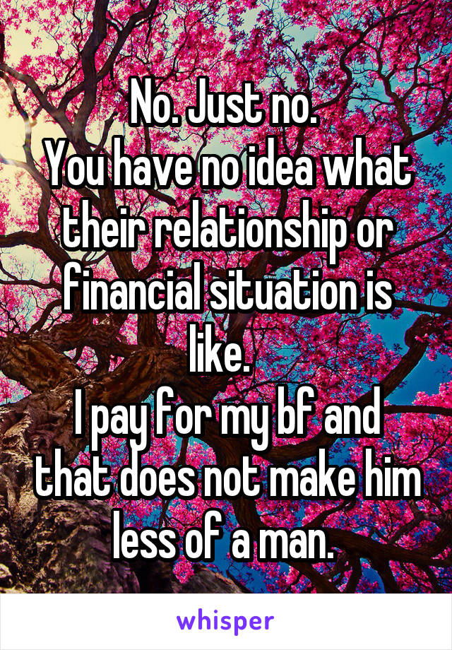 No. Just no. 
You have no idea what their relationship or financial situation is like.  
I pay for my bf and that does not make him less of a man. 