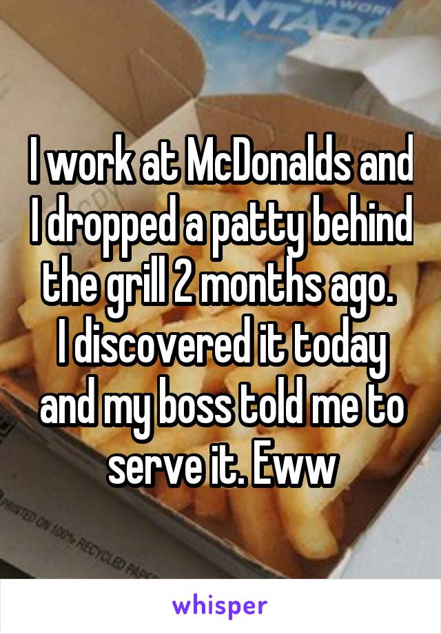 I work at McDonalds and I dropped a patty behind the grill 2 months ago. 
I discovered it today and my boss told me to serve it. Eww