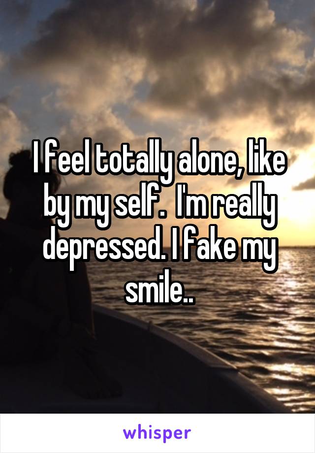 I feel totally alone, like by my self.  I'm really depressed. I fake my smile..