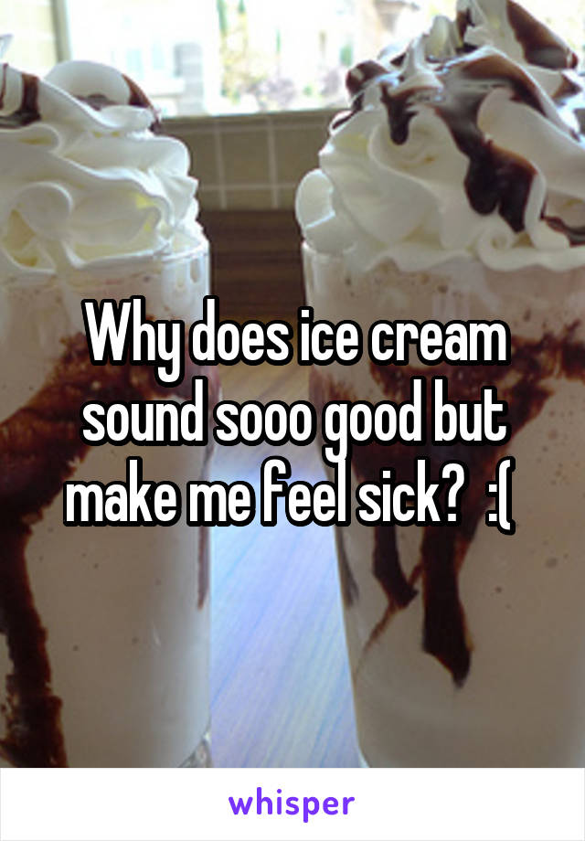 Why does ice cream sound sooo good but make me feel sick?  :( 