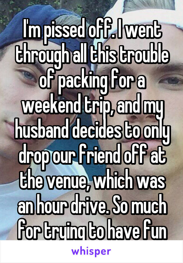 I'm pissed off. I went through all this trouble of packing for a weekend trip, and my husband decides to only drop our friend off at the venue, which was an hour drive. So much for trying to have fun