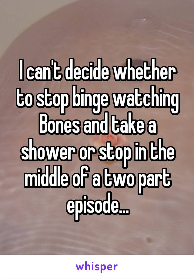 I can't decide whether to stop binge watching Bones and take a shower or stop in the middle of a two part episode...