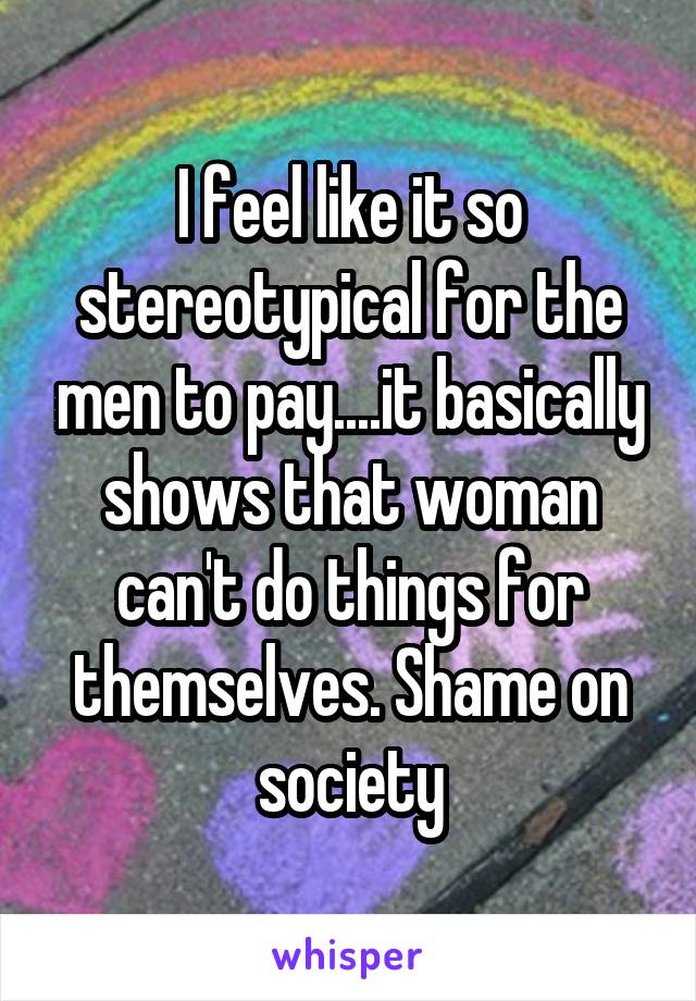 I feel like it so stereotypical for the men to pay....it basically shows that woman can't do things for themselves. Shame on society