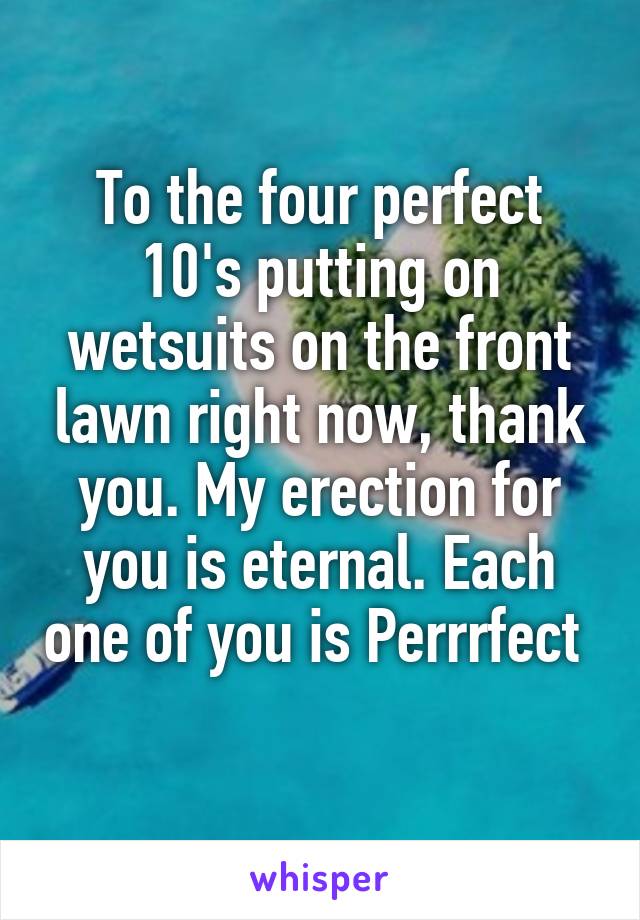 To the four perfect 10's putting on wetsuits on the front lawn right now, thank you. My erection for you is eternal. Each one of you is Perrrfect  