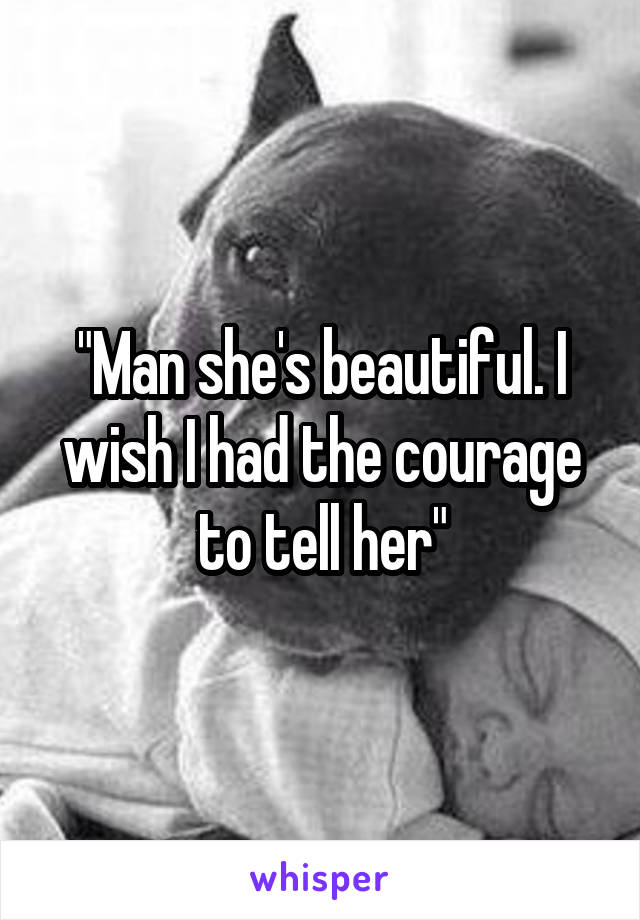 "Man she's beautiful. I wish I had the courage to tell her"