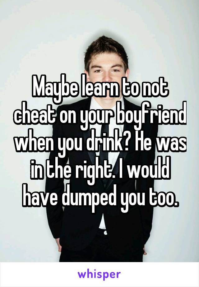 Maybe learn to not cheat on your boyfriend when you drink? He was in the right. I would have dumped you too.