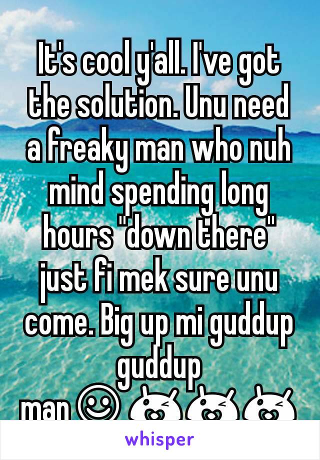 It's cool y'all. I've got the solution. Unu need a freaky man who nuh mind spending long hours "down there" just fi mek sure unu come. Big up mi guddup guddup man☺😘😘😘