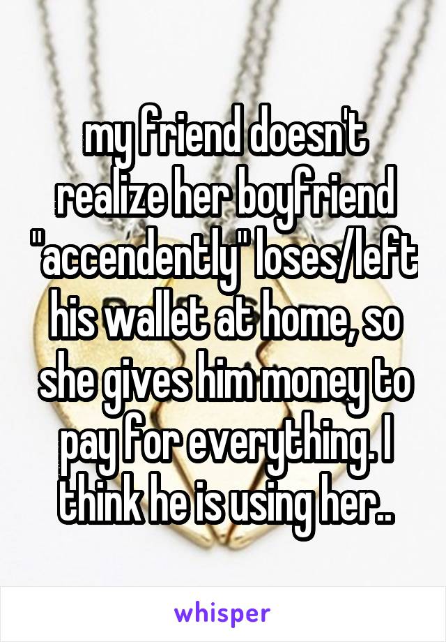 my friend doesn't realize her boyfriend "accendently" loses/left his wallet at home, so she gives him money to pay for everything. I think he is using her..