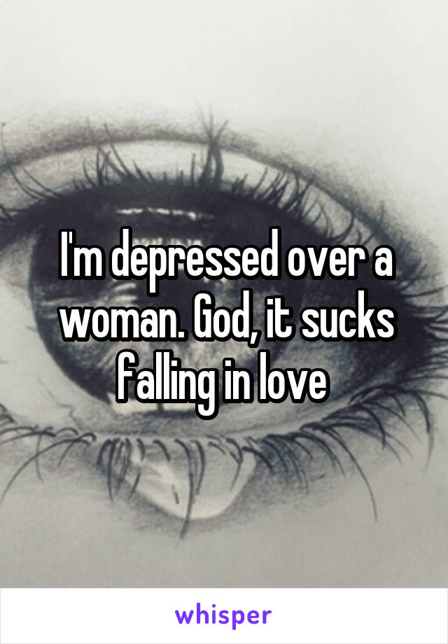 I'm depressed over a woman. God, it sucks falling in love 