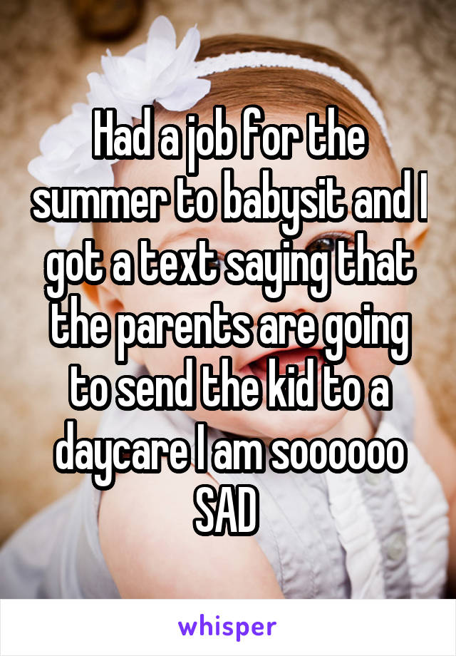 Had a job for the summer to babysit and I got a text saying that the parents are going to send the kid to a daycare I am soooooo SAD 