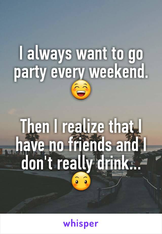 I always want to go party every weekend.😁

Then I realize that I have no friends and I don't really drink... 😶