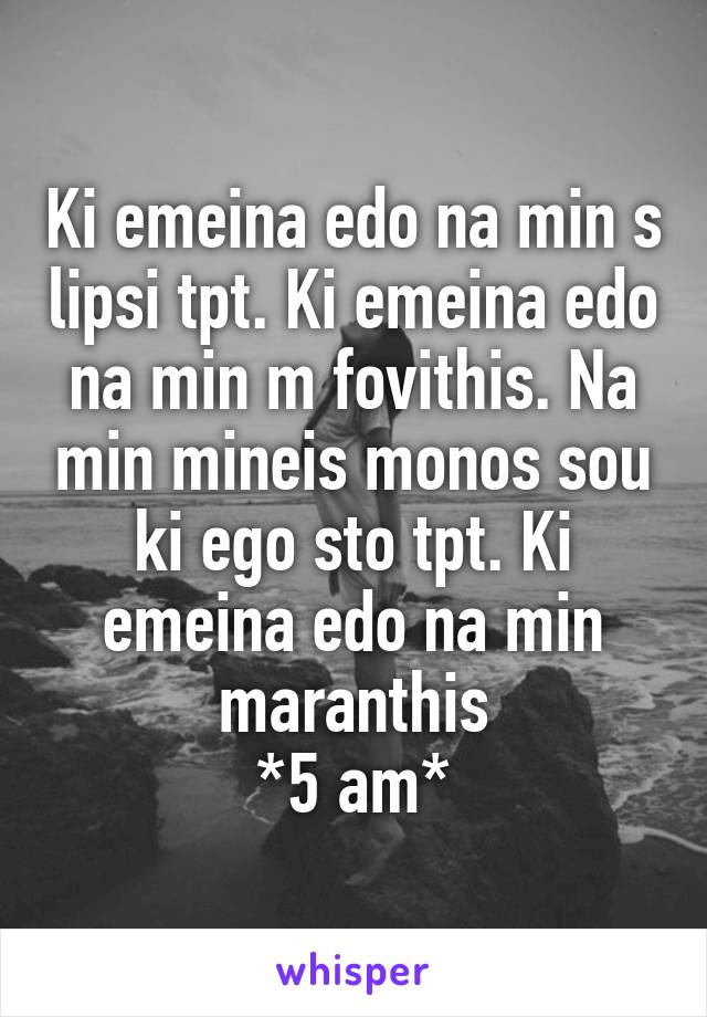 Ki emeina edo na min s lipsi tpt. Ki emeina edo na min m fovithis. Na min mineis monos sou ki ego sto tpt. Ki emeina edo na min maranthis
*5 am*