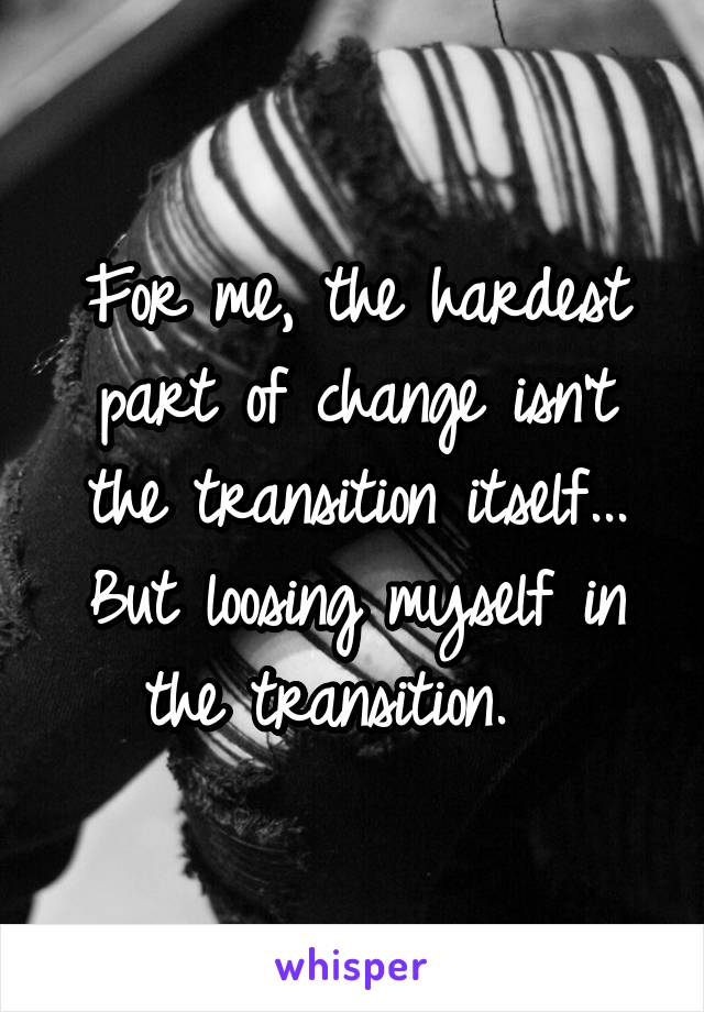 For me, the hardest part of change isn't the transition itself... But loosing myself in the transition.  