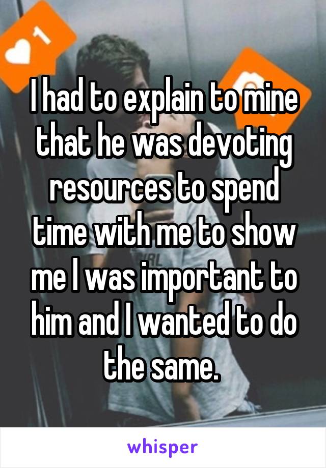 I had to explain to mine that he was devoting resources to spend time with me to show me I was important to him and I wanted to do the same. 