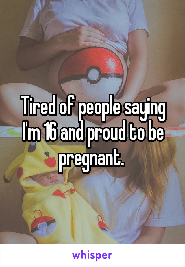 Tired of people saying I'm 16 and proud to be pregnant. 