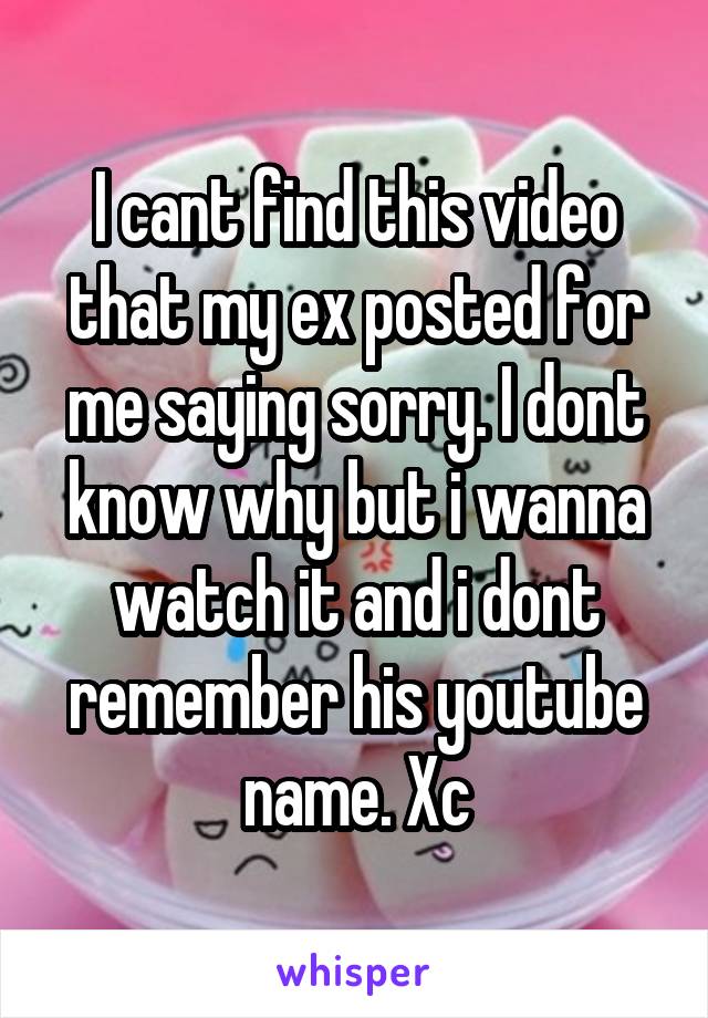 I cant find this video that my ex posted for me saying sorry. I dont know why but i wanna watch it and i dont remember his youtube name. Xc