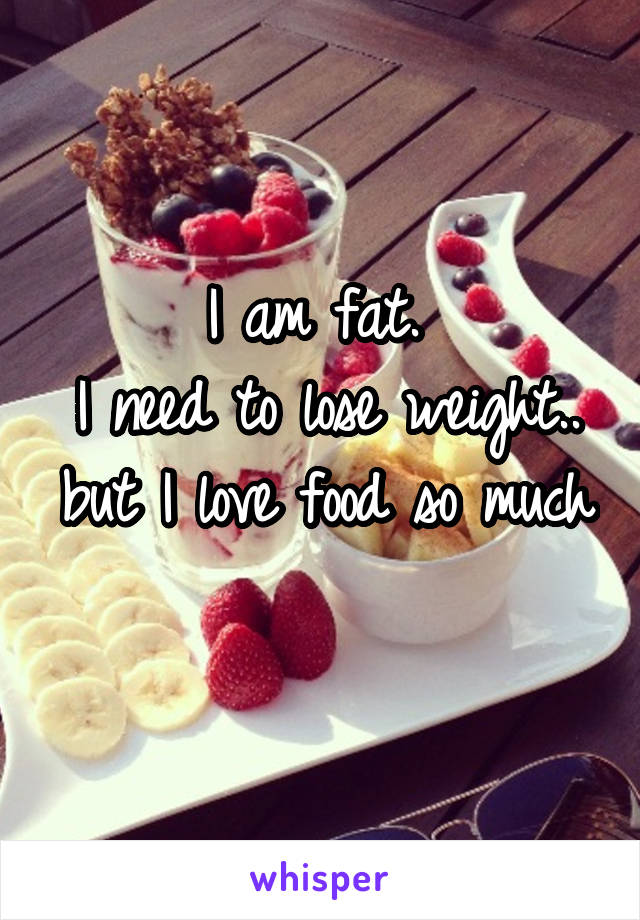 I am fat. 
I need to lose weight.. but I love food so much 