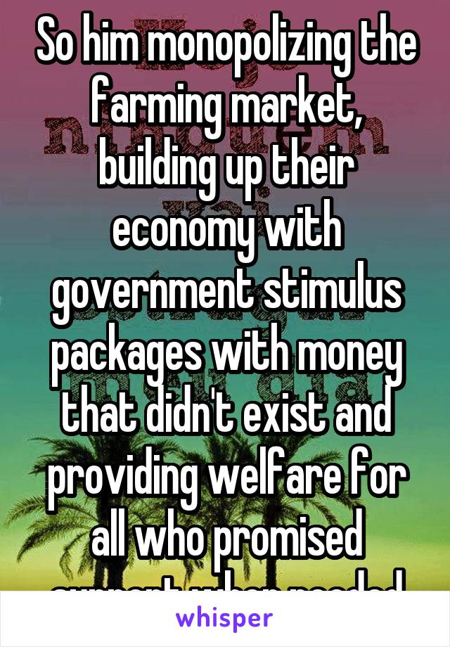 So him monopolizing the farming market, building up their economy with government stimulus packages with money that didn't exist and providing welfare for all who promised support when needed