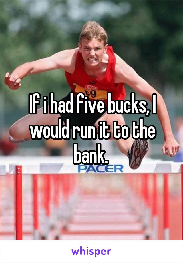 If i had five bucks, I would run it to the bank. 