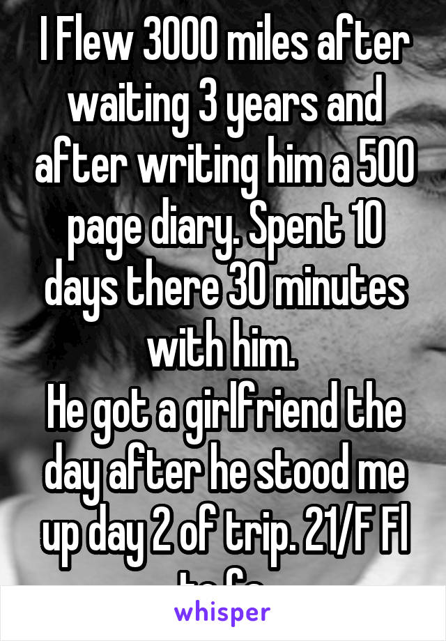 I Flew 3000 miles after waiting 3 years and after writing him a 500 page diary. Spent 10 days there 30 minutes with him. 
He got a girlfriend the day after he stood me up day 2 of trip. 21/F Fl to Ca.