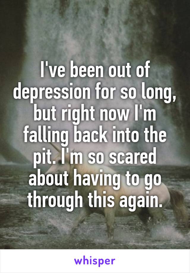 I've been out of depression for so long, but right now I'm falling back into the pit. I'm so scared about having to go through this again.