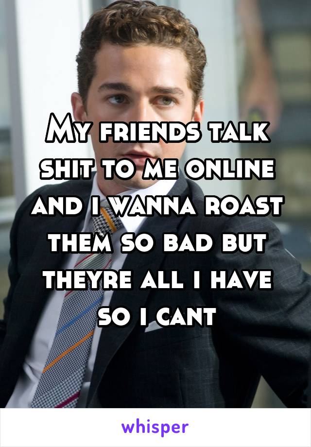 My friends talk shit to me online and i wanna roast them so bad but theyre all i have so i cant