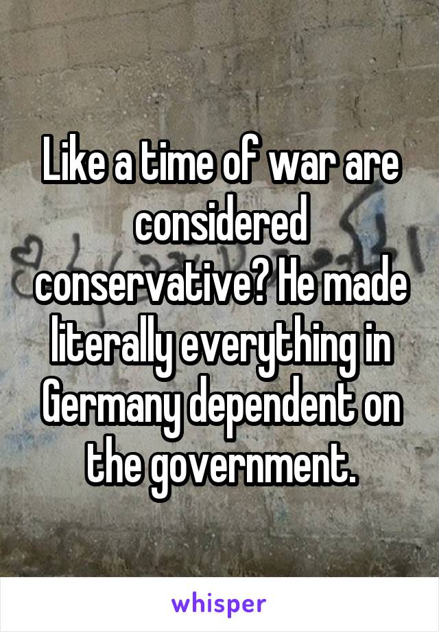 Like a time of war are considered conservative? He made literally everything in Germany dependent on the government.