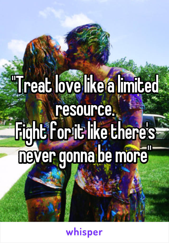 "Treat love like a limited resource.
Fight for it like there's never gonna be more"