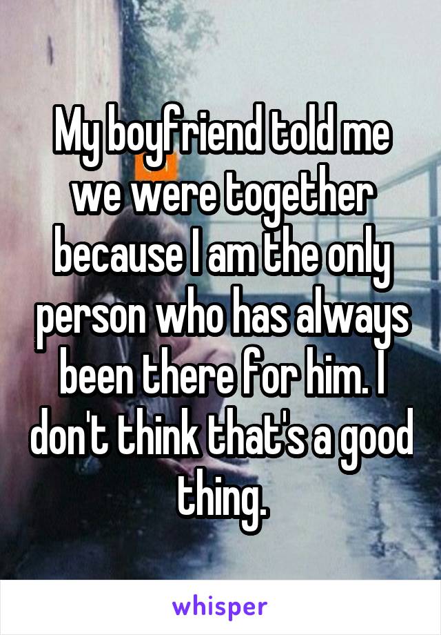 My boyfriend told me we were together because I am the only person who has always been there for him. I don't think that's a good thing.